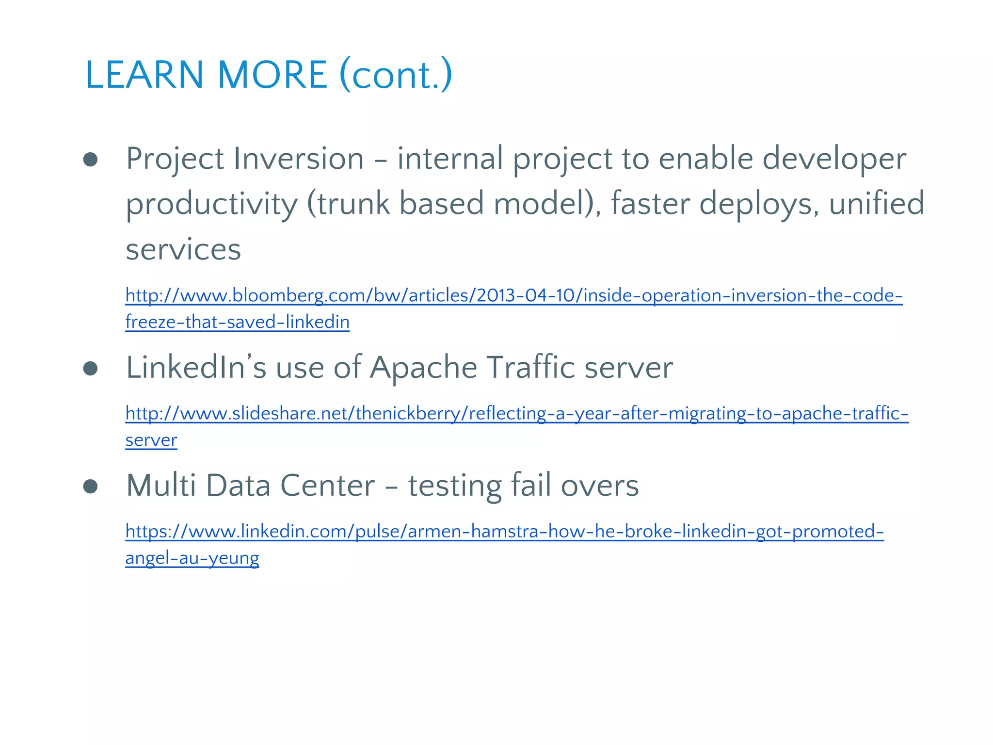 ● Project Inversion - internal project to enable developer
productivity (trunk based model), faster deploys, unified
services
http://www.bloomberg.com/bw/articles/2013-04-10/inside-operation-inversion-the-code-
freeze-that-saved-linkedin
● LinkedIn’s use of Apache Traffic server
http://www.slideshare.net/thenickberry/reflecting-a-year-after-migrating-to-apache-traffic-
server
● Multi Data Center - testing fail overs
https://www.linkedin.com/pulse/armen-hamstra-how-he-broke-linkedin-got-promoted-
angel-au-yeung
LEARN MORE (cont.)
 
