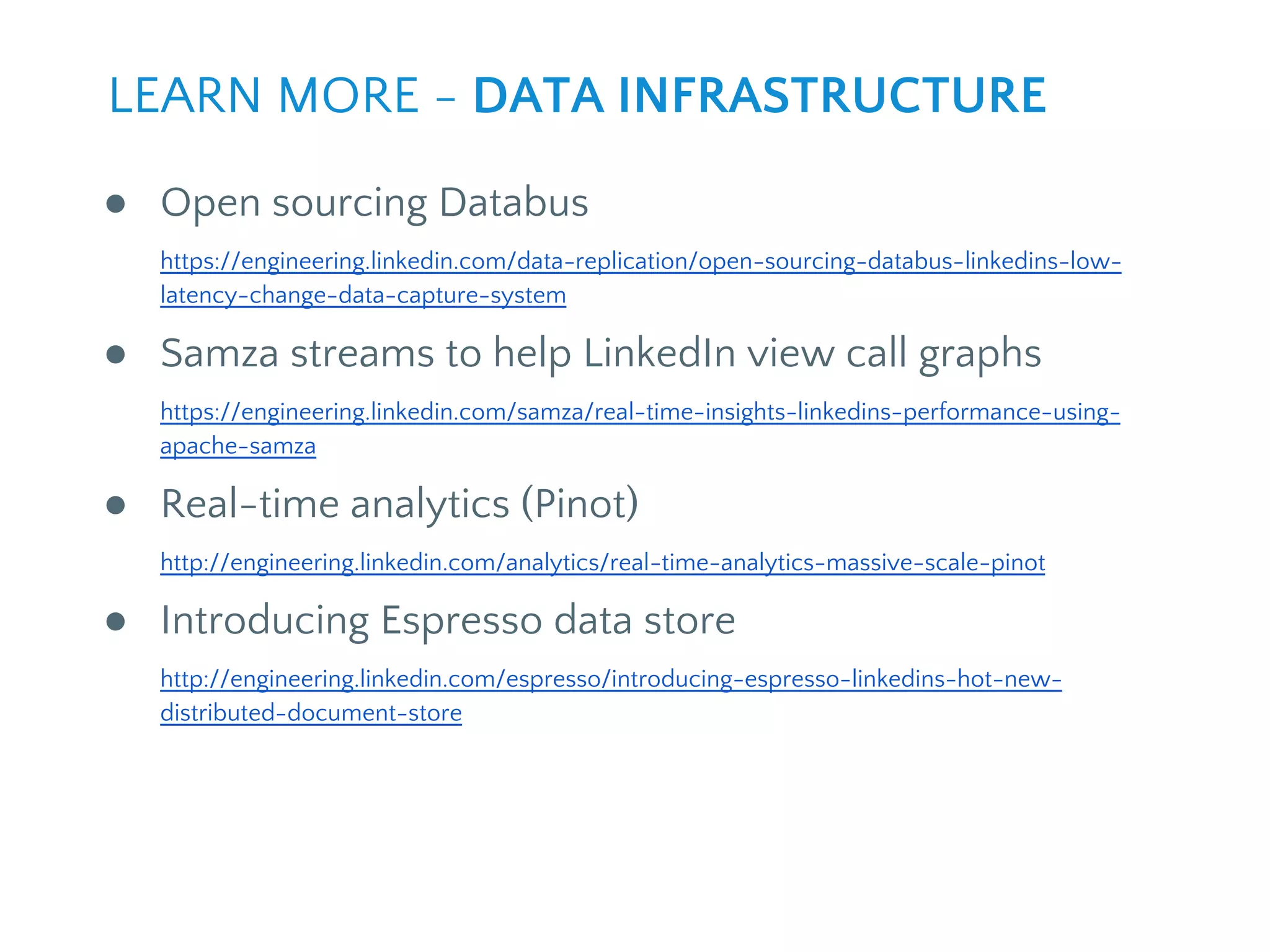 ● Open sourcing Databus
https://engineering.linkedin.com/data-replication/open-sourcing-databus-linkedins-low-
latency-change-data-capture-system
● Samza streams to help LinkedIn view call graphs
https://engineering.linkedin.com/samza/real-time-insights-linkedins-performance-using-
apache-samza
● Real-time analytics (Pinot)
http://engineering.linkedin.com/analytics/real-time-analytics-massive-scale-pinot
● Introducing Espresso data store
http://engineering.linkedin.com/espresso/introducing-espresso-linkedins-hot-new-
distributed-document-store
LEARN MORE - DATA INFRASTRUCTURE
 