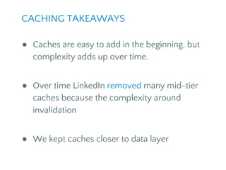 CACHING TAKEAWAYS
● Caches are easy to add in the beginning, but
complexity adds up over time.
● Over time LinkedIn removed many mid-tier
caches because of the complexity around
invalidation
● We kept caches closer to data layer
 