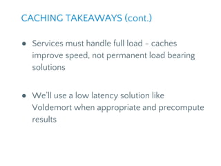 CACHING TAKEAWAYS (cont.)
● Services must handle full load - caches
improve speed, not permanent load bearing
solutions
● We’ll use a low latency solution like
Voldemort when appropriate and precompute
results
 
