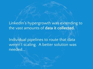 LinkedIn’s hypergrowth was extending to
the vast amounts of data it collected.
Individual pipelines to route that data
weren’t scaling. A better solution was
needed...
 