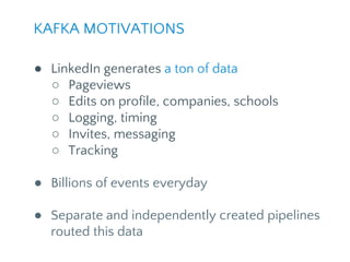 KAFKA MOTIVATIONS
● LinkedIn generates a ton of data
○ Pageviews
○ Edits on profile, companies, schools
○ Logging, timing
○ Invites, messaging
○ Tracking
● Billions of events everyday
● Separate and independently created pipelines
routed this data
 