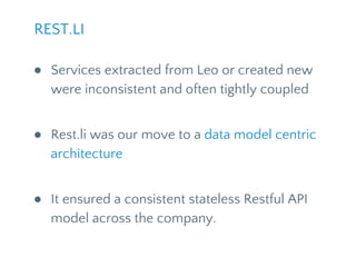 ● Services extracted from Leo or created new
were inconsistent and often tightly coupled
● Rest.li was our move to a data model centric
architecture
● It ensured a consistent stateless Restful API
model across the company.
REST.LI
 
