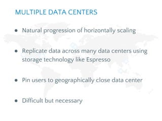 ● Natural progression of horizontally scaling
● Replicate data across many data centers using
storage technology like Espresso
● Pin users to geographically close data center
● Difficult but necessary
MULTIPLE DATA CENTERS
 