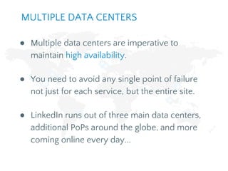 ● Multiple data centers are imperative to
maintain high availability.
● You need to avoid any single point of failure
not just for each service, but the entire site.
● LinkedIn runs out of three main data centers,
additional PoPs around the globe, and more
coming online every day...
MULTIPLE DATA CENTERS
 
