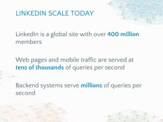 LinkedIn is a global site with over 400 million
members
Web pages and mobile traffic are served at
tens of thousands of queries per second
Backend systems serve millions of queries per
second
LINKEDIN SCALE TODAY
 