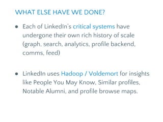 ● Each of LinkedIn’s critical systems have
undergone their own rich history of scale
(graph, search, analytics, profile backend,
comms, feed)
● LinkedIn uses Hadoop / Voldemort for insights
like People You May Know, Similar profiles,
Notable Alumni, and profile browse maps.
WHAT ELSE HAVE WE DONE?
 