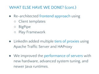 ● Re-architected frontend approach using
○ Client templates
○ BigPipe
○ Play Framework
● LinkedIn added multiple tiers of proxies using
Apache Traffic Server and HAProxy
● We improved the performance of servers with
new hardware, advanced system tuning, and
newer Java runtimes.
WHAT ELSE HAVE WE DONE? (cont.)
 
