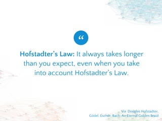 Hofstadter's Law: It always takes longer
than you expect, even when you take
into account Hofstadter's Law.
“
Via  Douglas Hofstadter,
Gödel, Escher, Bach: An Eternal Golden Braid
 