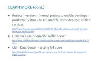 ● Project Inversion - internal project to enable developer
productivity (trunk based model), faster deploys, unified
services
http://www.bloomberg.com/bw/articles/2013-04-10/inside-operation-inversion-the-code-
freeze-that-saved-linkedin
● LinkedIn’s use of Apache Traffic server
http://www.slideshare.net/thenickberry/reflecting-a-year-after-migrating-to-apache-traffic-
server
● Multi Data Center - testing fail overs
https://www.linkedin.com/pulse/armen-hamstra-how-he-broke-linkedin-got-promoted-
angel-au-yeung
LEARN MORE (cont.)
 