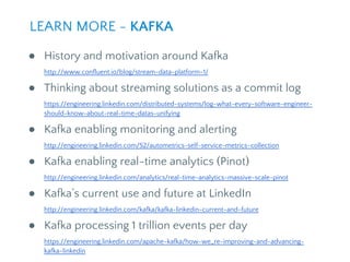 ● History and motivation around Kafka
http://www.confluent.io/blog/stream-data-platform-1/
● Thinking about streaming solutions as a commit log
https://engineering.linkedin.com/distributed-systems/log-what-every-software-engineer-
should-know-about-real-time-datas-unifying
● Kafka enabling monitoring and alerting
http://engineering.linkedin.com/52/autometrics-self-service-metrics-collection
● Kafka enabling real-time analytics (Pinot)
http://engineering.linkedin.com/analytics/real-time-analytics-massive-scale-pinot
● Kafka’s current use and future at LinkedIn
http://engineering.linkedin.com/kafka/kafka-linkedin-current-and-future
● Kafka processing 1 trillion events per day
https://engineering.linkedin.com/apache-kafka/how-we_re-improving-and-advancing-
kafka-linkedin
LEARN MORE - KAFKA
 