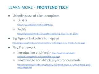 ● LinkedIn’s use of client templates
○ Dust.js
http://www.slideshare.net/brikis98/dustjs
○ Profile
http://engineering.linkedin.com/profile/engineering-new-linkedin-profile
● Big Pipe on LinkedIn’s homepage
http://engineering.linkedin.com/frontend/new-technologies-new-linkedin-home-page
● Play Framework
○ Introduction at LinkedIn https://engineering.linkedin.
com/play/composable-and-streamable-play-apps
○ Switching to non-block asynchronous model
https://engineering.linkedin.com/play/play-framework-async-io-without-thread-pool-
and-callback-hell
LEARN MORE - FRONTEND TECH
 
