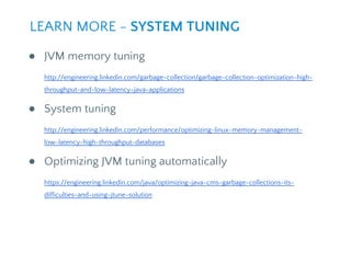 ● JVM memory tuning
http://engineering.linkedin.com/garbage-collection/garbage-collection-optimization-high-
throughput-and-low-latency-java-applications
● System tuning
http://engineering.linkedin.com/performance/optimizing-linux-memory-management-
low-latency-high-throughput-databases
● Optimizing JVM tuning automatically
https://engineering.linkedin.com/java/optimizing-java-cms-garbage-collections-its-
difficulties-and-using-jtune-solution
LEARN MORE - SYSTEM TUNING
 