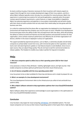 As teams continue to grow, it becomes necessary for them to partner with industry experts to
support them through the more complex development stages of their Linux systems, and this is
where Mpiric Software typically comes into play. As a consultant for many businesses, Mpiric has
experience in customizing Linux systems for real-world applications, especially when the project
involves special hardware requirements, custom features, or larger cloud platform integrations.
Mpiric has extensive experience and expertise in Linux system customization and will work closely
with their clients to build a solution that not only meets their needs today, but also grows with the
business over time.
It is critical to understand that the phase after an organization has deployed its Linux Development
Environment will shape how the company uses Linux for years to come. A flexible Linux Development
Environment gives teams the ability to take risks and experiment with new ideas, while still providing
the ability to continue to build and improve security best practices and automate functions for their
organization, and to achieve maximum performance and efficiency for all of their organization’s IoT
devices, whether in the cloud or deployed in various IoT applications.
The support provided by experienced partners, such as Mpiric, is extremely valuable and will allow
companies to achieve better results from Linux, with minimal disruption to their operations. Some
teams even start planning future updates or new features based on early feedback. Since Linux is
open-source, they can adjust things quickly. They do not have to wait for commercial vendors to
release updates. This freedom to modify Linux makes it perfect for long-term innovation.
FAQs
1. Why have companies opted to utilize Linux as their operating system (OS) for their cloud
resources?
Linux possesses a mixture of key attributes—stability, lightweight nature, and high security—that
enable companies to achieve optimum performance from their cloud infrastructures.
2. Are IoT devices compatible with the Linux operating system (OS)?
Linux has proven to be an ideal candidate for these low-end devices and is simple to prepare for use.
3. What is an example of a Linux development environment?
The Linux Development Environment refers to the infrastructure you utilize to test and build Linux
systems safely.
4. Why is Mpiric Software selected to help organizations optimize their Linux Cloud/IOT/Embedded
systems?
Mpiric Software utilizes their experience and knowledge to assist organizations in the optimization of
their Linux Cloud/IOT/Embedded solutions.
Conclusion
Linux has been a key engine for cloud computing, IoT devices, and embedded systems. The main
reason companies turn to Linux as their choice of operating system is that it gives them a high degree
 