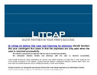 SILENT PARTNER IN YOUR FIRM’S SUCCESS
At LitCap we believe that case cost financing for attorneys should function
like your contingent fee cases in that the expenses are only paid when the
case is resolved successfullycase is resolved successfully.
•No interest or payments are required until the case is resolved successfully.
•No interaction between lenders and attorneys until the case is resolved successfully.
Loans funded through the LitCap marketplace are used for case related expenses (not legal fees or other expenses) and
i ll ll f i il li i i i l di b i li i i l di f l d h l i dcover virtually all aspects of civil litigation, including business litigation, employment disputes, wrongful death claims, and
even large case related expenses such as intellectual property or class action litigation.
LitCap’s mission is to change the way lawyers finance their case related expenses as an alternative to banks.
Contact Aubree Feldmann today at (713) 946-6464 or via email at aubree@litcap.net
 