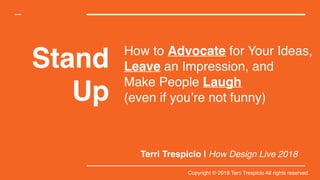 Stand
Up
Terri Trespicio | How Design Live 2018
How to Advocate for Your Ideas,
Leave an Impression, and  
Make People Laugh  
(even if you’re not funny)
Copyright © 2018 Terri Trespicio All rights reserved.
 