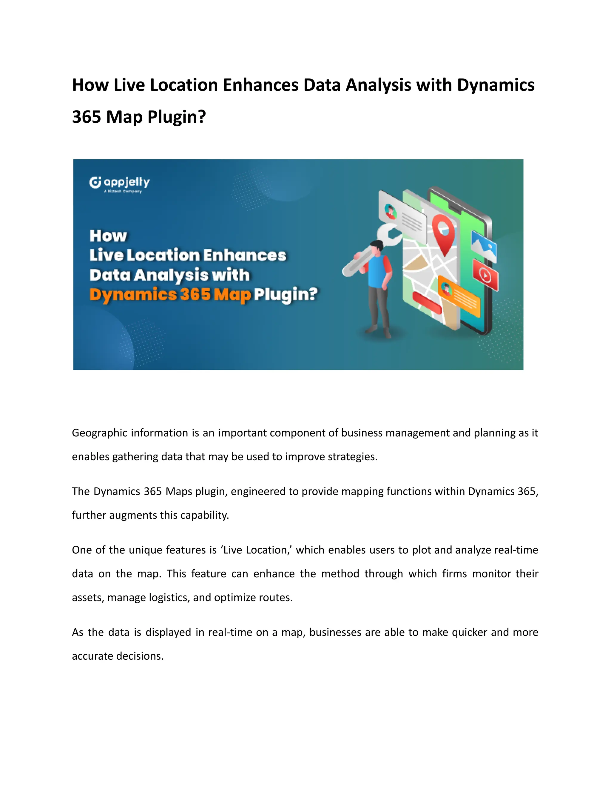 How Live Location Enhances Data Analysis with Dynamics
365 Map Plugin?
Geographic information is an important component of business management and planning as it
enables gathering data that may be used to improve strategies.
The Dynamics 365 Maps plugin, engineered to provide mapping functions within Dynamics 365,
further augments this capability.
One of the unique features is ‘Live Location,’ which enables users to plot and analyze real-time
data on the map. This feature can enhance the method through which firms monitor their
assets, manage logistics, and optimize routes.
As the data is displayed in real-time on a map, businesses are able to make quicker and more
accurate decisions.
 