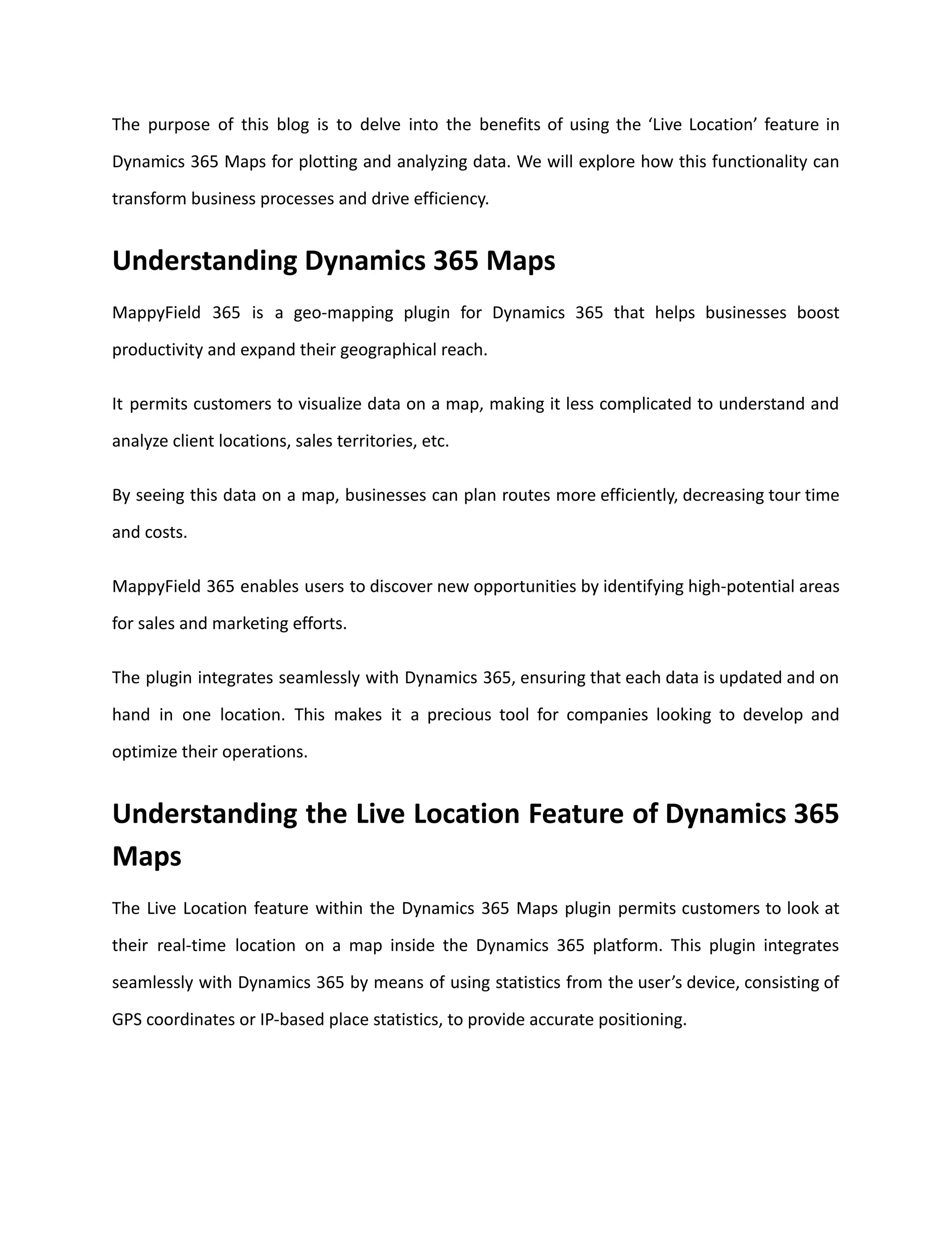 The purpose of this blog is to delve into the benefits of using the ‘Live Location’ feature in
Dynamics 365 Maps for plotting and analyzing data. We will explore how this functionality can
transform business processes and drive efficiency.
Understanding Dynamics 365 Maps
MappyField 365 is a geo-mapping plugin for Dynamics 365 that helps businesses boost
productivity and expand their geographical reach.
It permits customers to visualize data on a map, making it less complicated to understand and
analyze client locations, sales territories, etc.
By seeing this data on a map, businesses can plan routes more efficiently, decreasing tour time
and costs.
MappyField 365 enables users to discover new opportunities by identifying high-potential areas
for sales and marketing efforts.
The plugin integrates seamlessly with Dynamics 365, ensuring that each data is updated and on
hand in one location. This makes it a precious tool for companies looking to develop and
optimize their operations.
Understanding the Live Location Feature of Dynamics 365
Maps
The Live Location feature within the Dynamics 365 Maps plugin permits customers to look at
their real-time location on a map inside the Dynamics 365 platform. This plugin integrates
seamlessly with Dynamics 365 by means of using statistics from the user’s device, consisting of
GPS coordinates or IP-based place statistics, to provide accurate positioning.
 