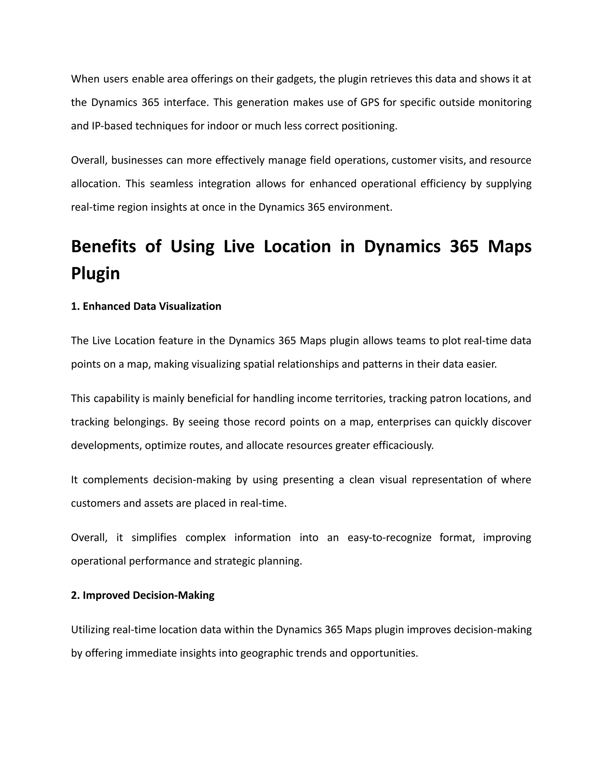 When users enable area offerings on their gadgets, the plugin retrieves this data and shows it at
the Dynamics 365 interface. This generation makes use of GPS for specific outside monitoring
and IP-based techniques for indoor or much less correct positioning.
Overall, businesses can more effectively manage field operations, customer visits, and resource
allocation. This seamless integration allows for enhanced operational efficiency by supplying
real-time region insights at once in the Dynamics 365 environment.
Benefits of Using Live Location in Dynamics 365 Maps
Plugin
1. Enhanced Data Visualization
The Live Location feature in the Dynamics 365 Maps plugin allows teams to plot real-time data
points on a map, making visualizing spatial relationships and patterns in their data easier.
This capability is mainly beneficial for handling income territories, tracking patron locations, and
tracking belongings. By seeing those record points on a map, enterprises can quickly discover
developments, optimize routes, and allocate resources greater efficaciously.
It complements decision-making by using presenting a clean visual representation of where
customers and assets are placed in real-time.
Overall, it simplifies complex information into an easy-to-recognize format, improving
operational performance and strategic planning.
2. Improved Decision-Making
Utilizing real-time location data within the Dynamics 365 Maps plugin improves decision-making
by offering immediate insights into geographic trends and opportunities.
 