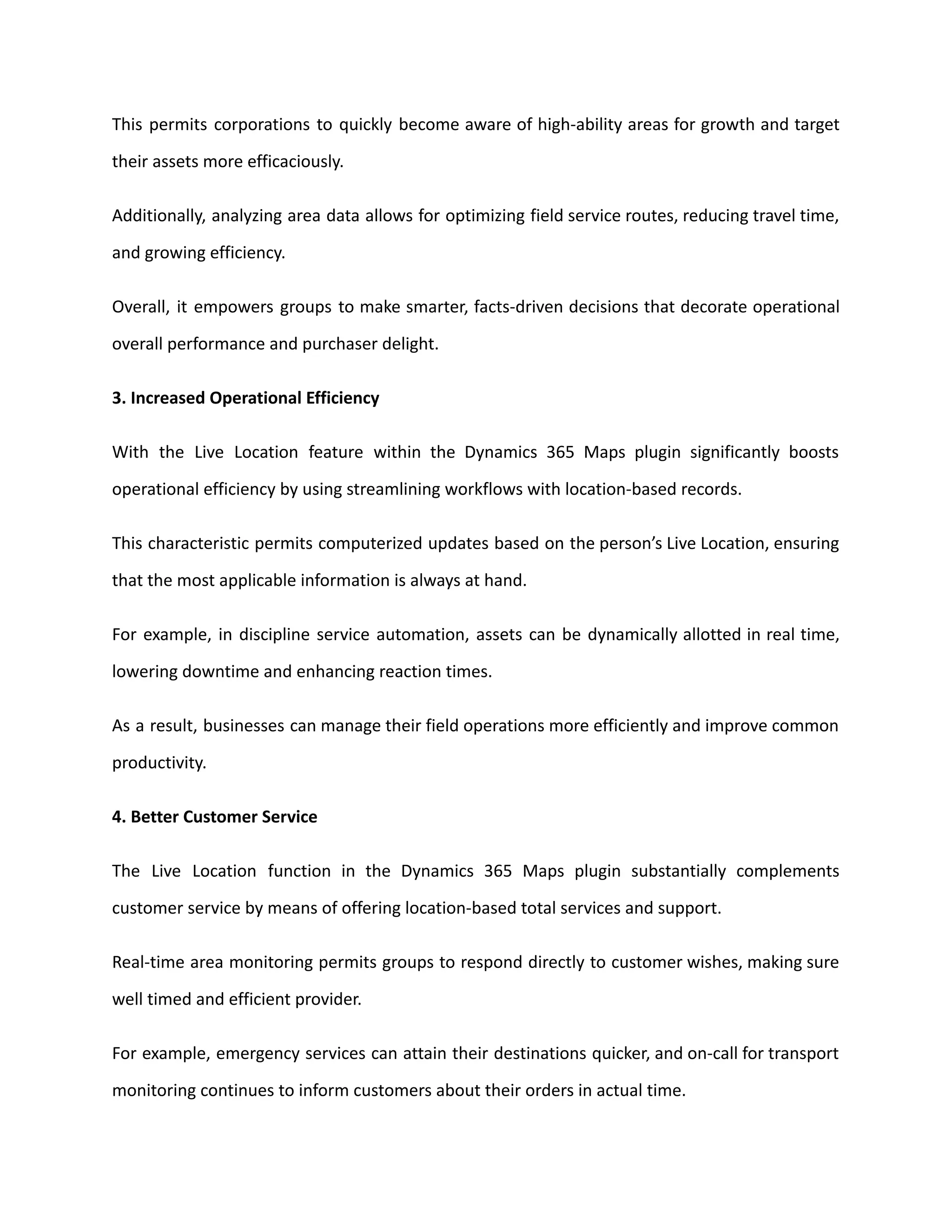 This permits corporations to quickly become aware of high-ability areas for growth and target
their assets more efficaciously.
Additionally, analyzing area data allows for optimizing field service routes, reducing travel time,
and growing efficiency.
Overall, it empowers groups to make smarter, facts-driven decisions that decorate operational
overall performance and purchaser delight.
3. Increased Operational Efficiency
With the Live Location feature within the Dynamics 365 Maps plugin significantly boosts
operational efficiency by using streamlining workflows with location-based records.
This characteristic permits computerized updates based on the person’s Live Location, ensuring
that the most applicable information is always at hand.
For example, in discipline service automation, assets can be dynamically allotted in real time,
lowering downtime and enhancing reaction times.
As a result, businesses can manage their field operations more efficiently and improve common
productivity.
4. Better Customer Service
The Live Location function in the Dynamics 365 Maps plugin substantially complements
customer service by means of offering location-based total services and support.
Real-time area monitoring permits groups to respond directly to customer wishes, making sure
well timed and efficient provider.
For example, emergency services can attain their destinations quicker, and on-call for transport
monitoring continues to inform customers about their orders in actual time.
 