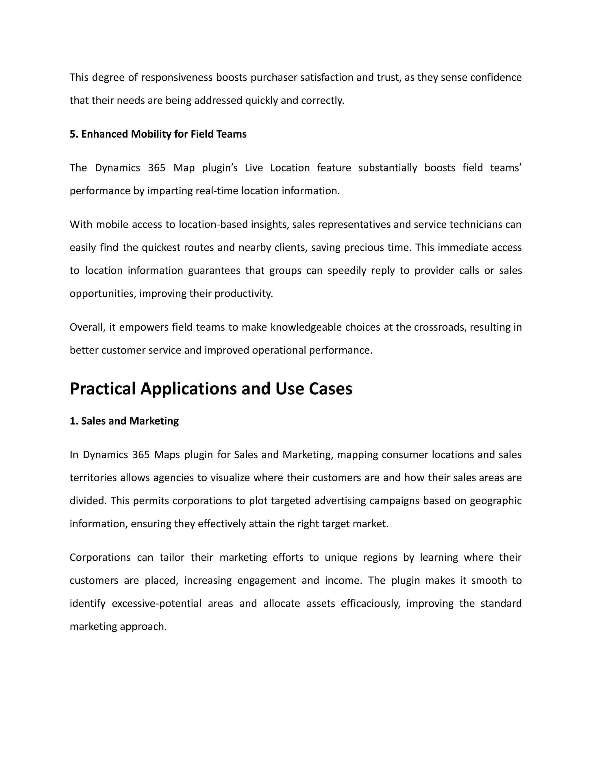 This degree of responsiveness boosts purchaser satisfaction and trust, as they sense confidence
that their needs are being addressed quickly and correctly.
5. Enhanced Mobility for Field Teams
The Dynamics 365 Map plugin’s Live Location feature substantially boosts field teams’
performance by imparting real-time location information.
With mobile access to location-based insights, sales representatives and service technicians can
easily find the quickest routes and nearby clients, saving precious time. This immediate access
to location information guarantees that groups can speedily reply to provider calls or sales
opportunities, improving their productivity.
Overall, it empowers field teams to make knowledgeable choices at the crossroads, resulting in
better customer service and improved operational performance.
Practical Applications and Use Cases
1. Sales and Marketing
In Dynamics 365 Maps plugin for Sales and Marketing, mapping consumer locations and sales
territories allows agencies to visualize where their customers are and how their sales areas are
divided. This permits corporations to plot targeted advertising campaigns based on geographic
information, ensuring they effectively attain the right target market.
Corporations can tailor their marketing efforts to unique regions by learning where their
customers are placed, increasing engagement and income. The plugin makes it smooth to
identify excessive-potential areas and allocate assets efficaciously, improving the standard
marketing approach.
 