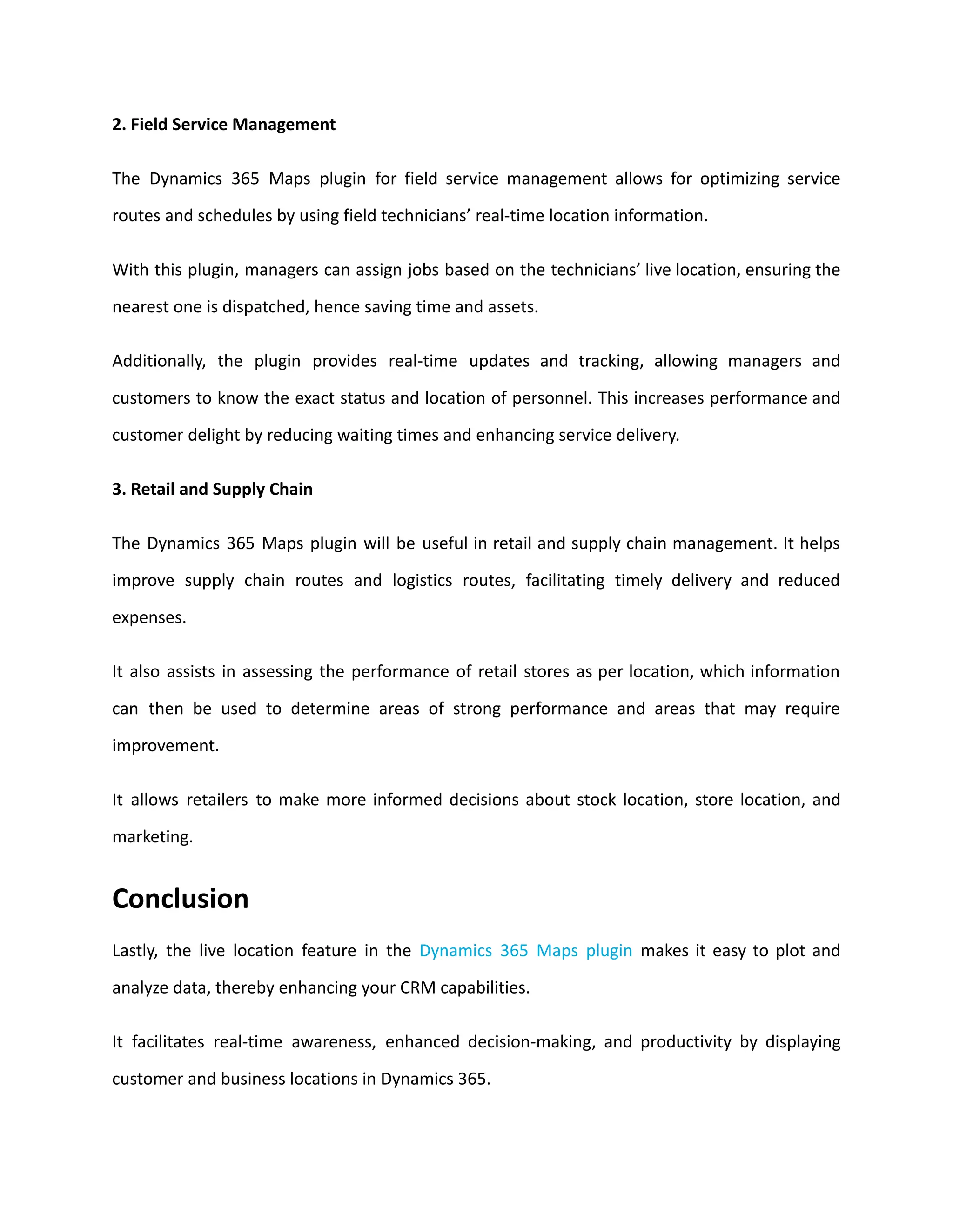 2. Field Service Management
The Dynamics 365 Maps plugin for field service management allows for optimizing service
routes and schedules by using field technicians’ real-time location information.
With this plugin, managers can assign jobs based on the technicians’ live location, ensuring the
nearest one is dispatched, hence saving time and assets.
Additionally, the plugin provides real-time updates and tracking, allowing managers and
customers to know the exact status and location of personnel. This increases performance and
customer delight by reducing waiting times and enhancing service delivery.
3. Retail and Supply Chain
The Dynamics 365 Maps plugin will be useful in retail and supply chain management. It helps
improve supply chain routes and logistics routes, facilitating timely delivery and reduced
expenses.
It also assists in assessing the performance of retail stores as per location, which information
can then be used to determine areas of strong performance and areas that may require
improvement.
It allows retailers to make more informed decisions about stock location, store location, and
marketing.
Conclusion
Lastly, the live location feature in the Dynamics 365 Maps plugin makes it easy to plot and
analyze data, thereby enhancing your CRM capabilities.
It facilitates real-time awareness, enhanced decision-making, and productivity by displaying
customer and business locations in Dynamics 365.
 