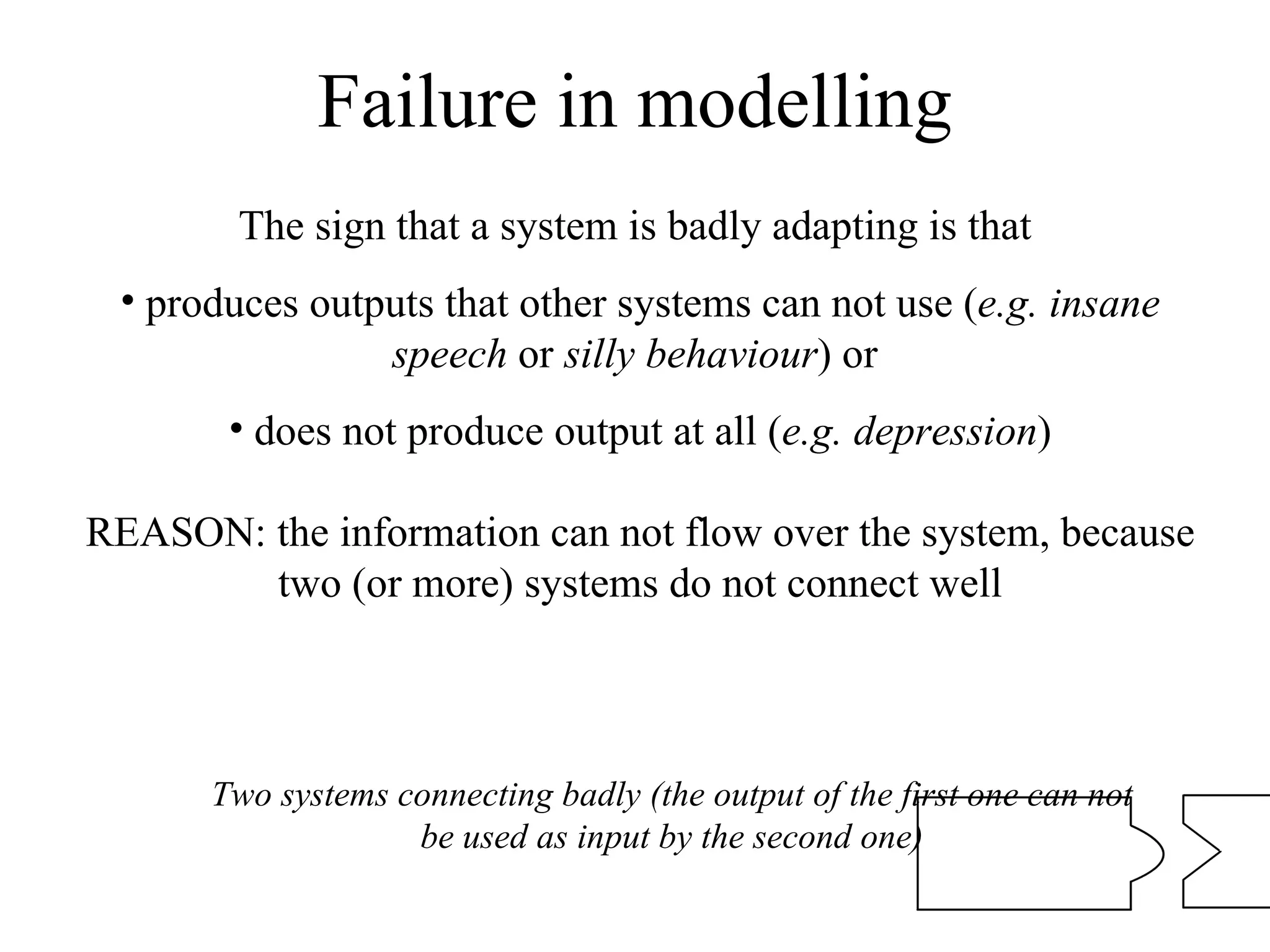 Failure in modelling The sign that a system is badly adapting is that  produces outputs that other systems can not use ( e.g. insane speech  or  silly behaviour ) or  does not produce output at all ( e.g. depression ) REASON: the information can not flow over the system, because two (or more) systems do not connect well Two systems connecting badly (the output of the first one can not be used as input by the second one) 
