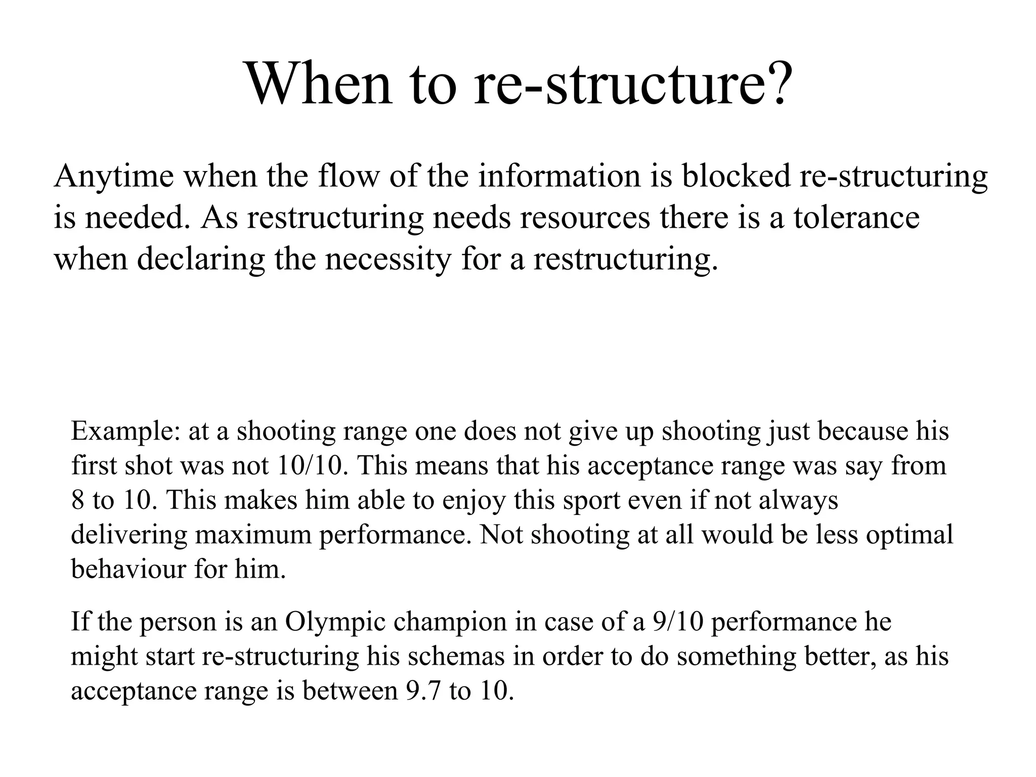 When to re-structure? Anytime when the flow of the information is blocked re-structuring is needed. As restructuring needs resources there is a tolerance when declaring the necessity for a restructuring. Example: at a shooting range one does not give up shooting just because his first shot was not 10/10. This means that his acceptance range was say from 8 to 10. This makes him able to enjoy this sport even if not always delivering maximum performance. Not shooting at all would be less optimal behaviour for him.  If the person is an Olympic champion in case of a 9/10 performance he might start re-structuring his schemas in order to do something better, as his acceptance range is between 9.7 to 10. 