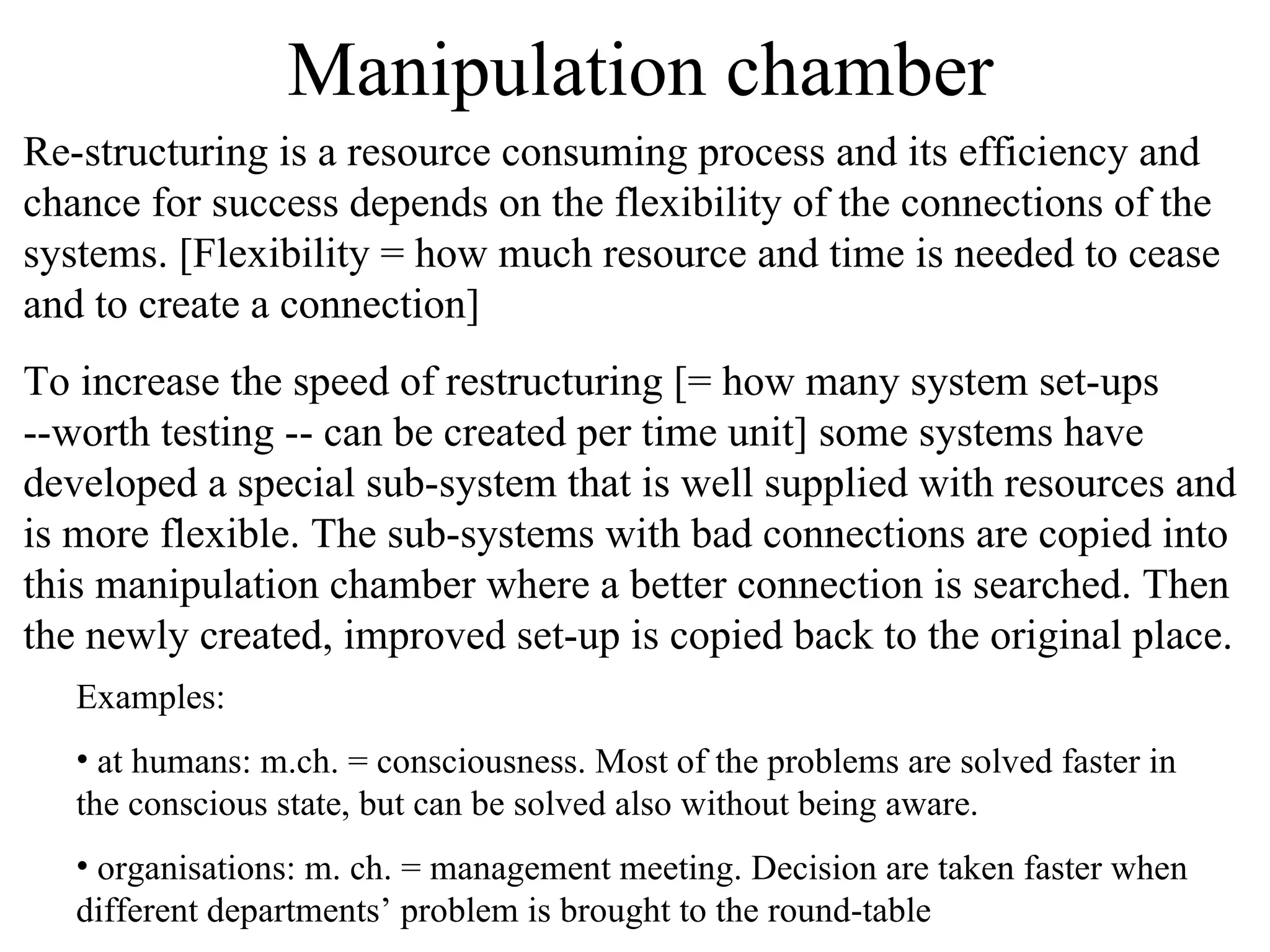 Manipulation chamber Re-structuring is a resource consuming process and its efficiency and chance for success depends on the flexibility of the connections of the systems. [Flexibility = how much resource and time is needed to cease and to create a connection]  To increase the speed of restructuring [= how many system set-ups --worth testing -- can be created per time unit] some systems have developed a special sub-system that is well supplied with resources and is more flexible. The sub-systems with bad connections are copied into this manipulation chamber where a better connection is searched. Then the newly created, improved set-up is copied back to the original place. Examples: at humans: m.ch. = consciousness. Most of the problems are solved faster in the conscious state, but can be solved also without being aware. organisations: m. ch. = management meeting. Decision are taken faster when different departments’ problem is brought to the round-table 