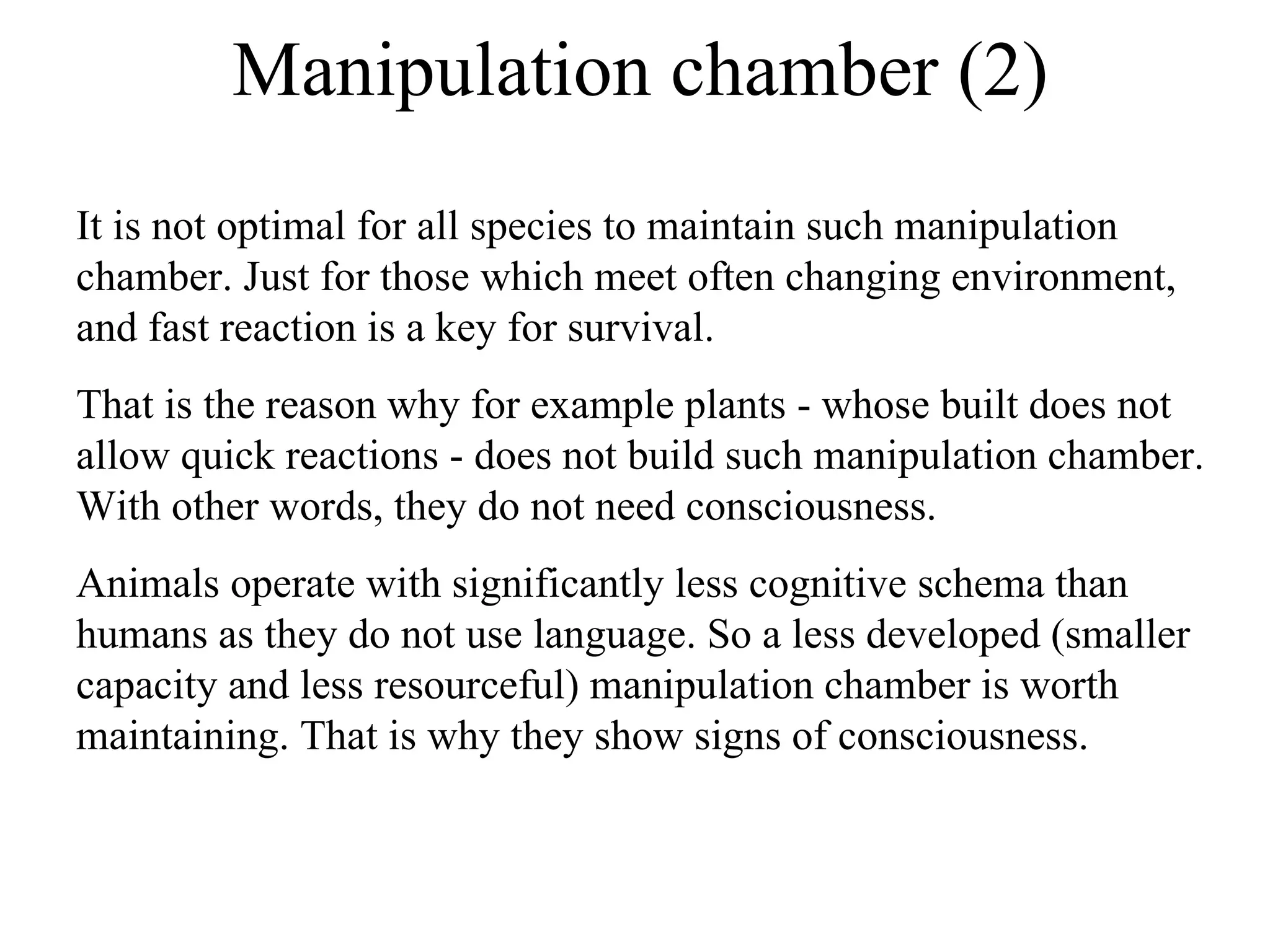Manipulation chamber (2) It is not optimal for all species to maintain such manipulation chamber. Just for those which meet often changing environment, and fast reaction is a key for survival.  That is the reason why for example plants - whose built does not allow quick reactions - does not build such manipulation chamber. With other words, they do not need consciousness. Animals operate with significantly less cognitive schema than humans as they do not use language. So a less developed (smaller capacity and less resourceful) manipulation chamber is worth maintaining. That is why they show signs of consciousness.  