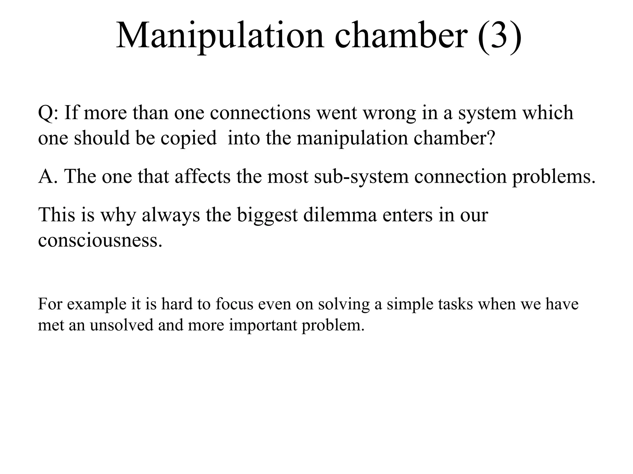 Manipulation chamber (3) Q: If more than one connections went wrong in a system which one should be copied  into the manipulation chamber? A. The one that affects the most sub-system connection problems.  This is why always the biggest dilemma enters in our consciousness.  For example it is hard to focus even on solving a simple tasks when we have met an unsolved and more important problem. 