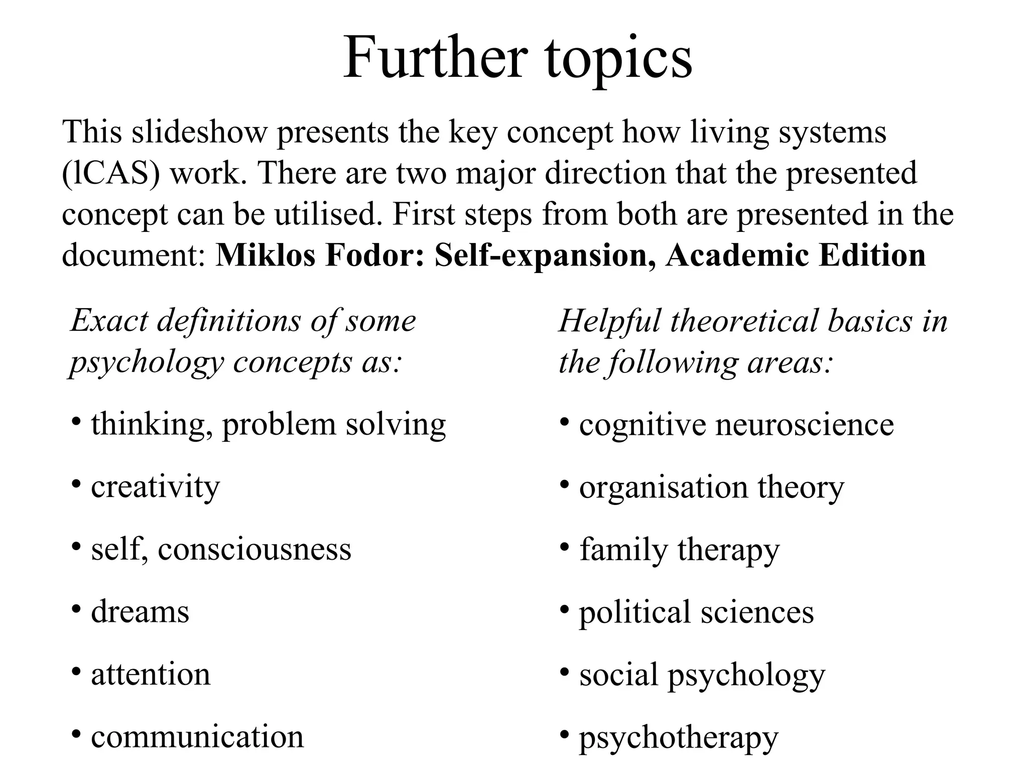 Further topics This slideshow presents the key concept how living systems (lCAS) work. There are two major direction that the presented concept can be utilised. First steps from both are presented in the document:  Miklos Fodor: Self-expansion, Academic Edition  Exact definitions of some psychology concepts as: thinking, problem solving creativity self, consciousness dreams attention communication Helpful theoretical basics in the following areas: cognitive neuroscience organisation theory family therapy political sciences social psychology psychotherapy 