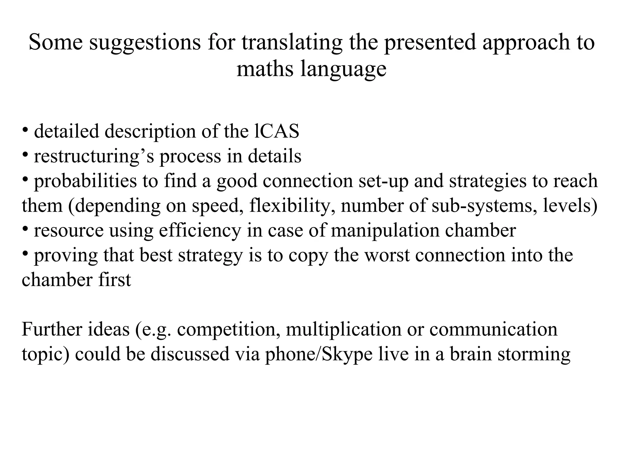 Some suggestions for translating the presented approach to maths language detailed description of the lCAS restructuring’s process in details probabilities to find a good connection set-up and strategies to reach them (depending on speed, flexibility, number of sub-systems, levels) resource using efficiency in case of manipulation chamber proving that best strategy is to copy the worst connection into the chamber first Further ideas (e.g. competition, multiplication or communication topic) could be discussed via phone/Skype live in a brain storming 