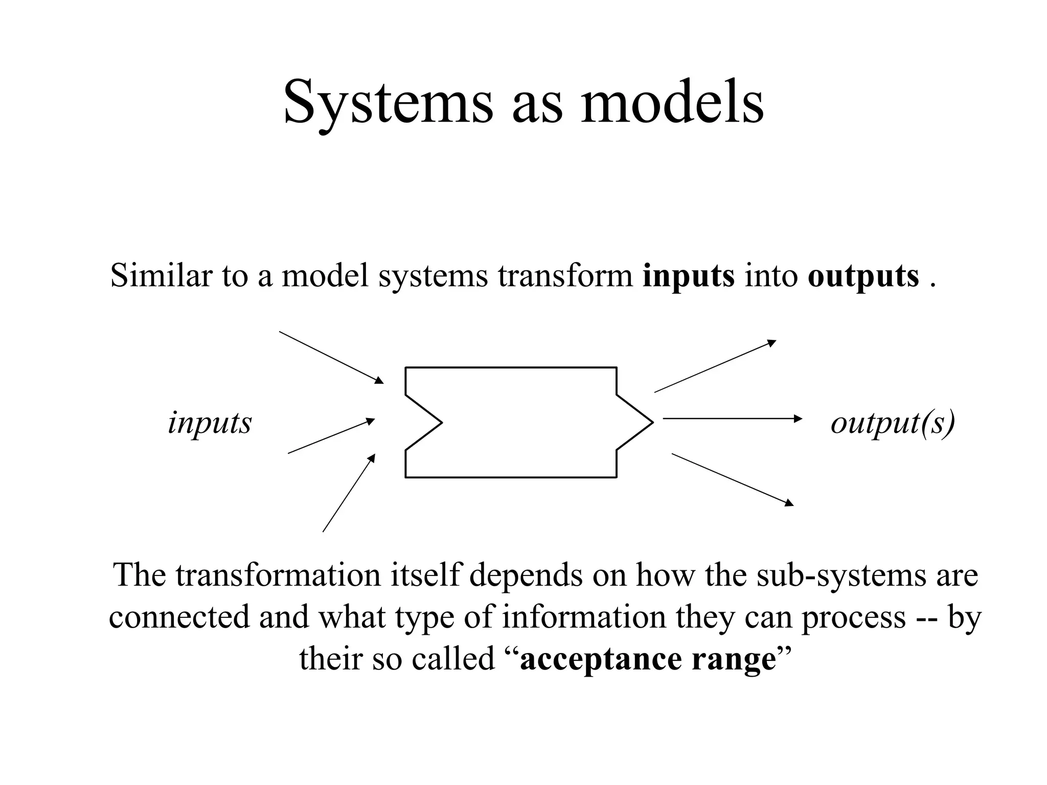 Systems as models Similar to a model systems transform  inputs  into  outputs  . inputs output(s) The transformation itself depends on how the sub-systems are connected and what type of information they can process -- by their so called “ acceptance range ” 