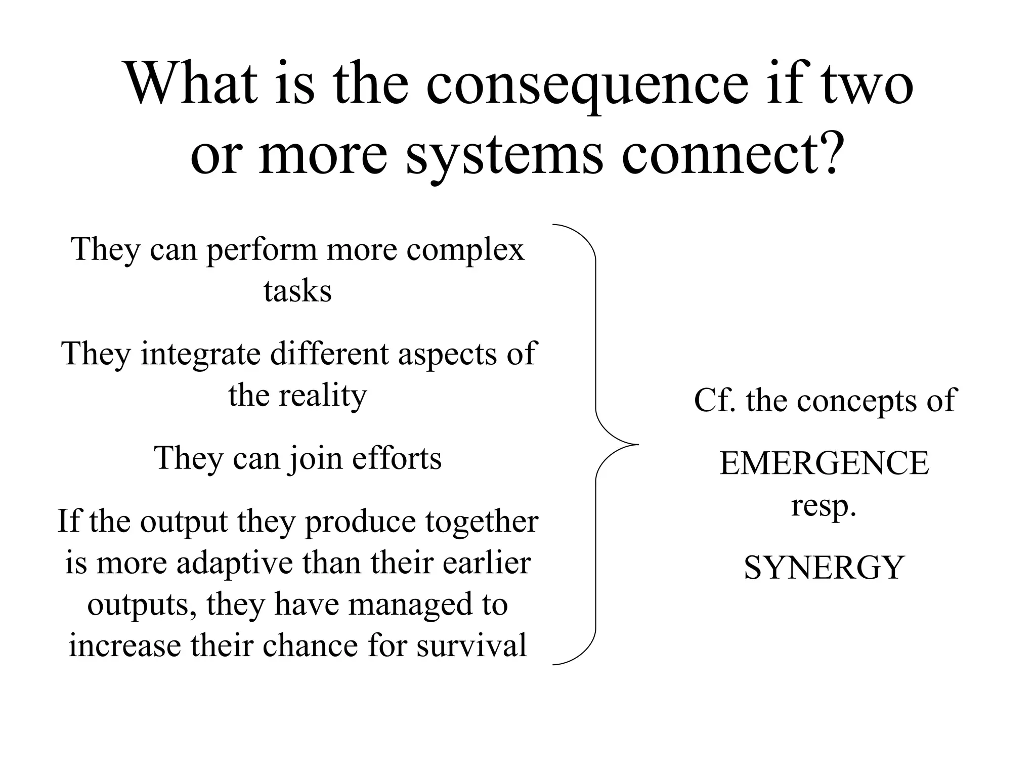 What is the consequence if two or more systems connect? They can perform more complex tasks They integrate different aspects of the reality They can join efforts If the output they produce together is more adaptive than their earlier outputs, they have managed to increase their chance for survival Cf. the concepts of EMERGENCE resp. SYNERGY 