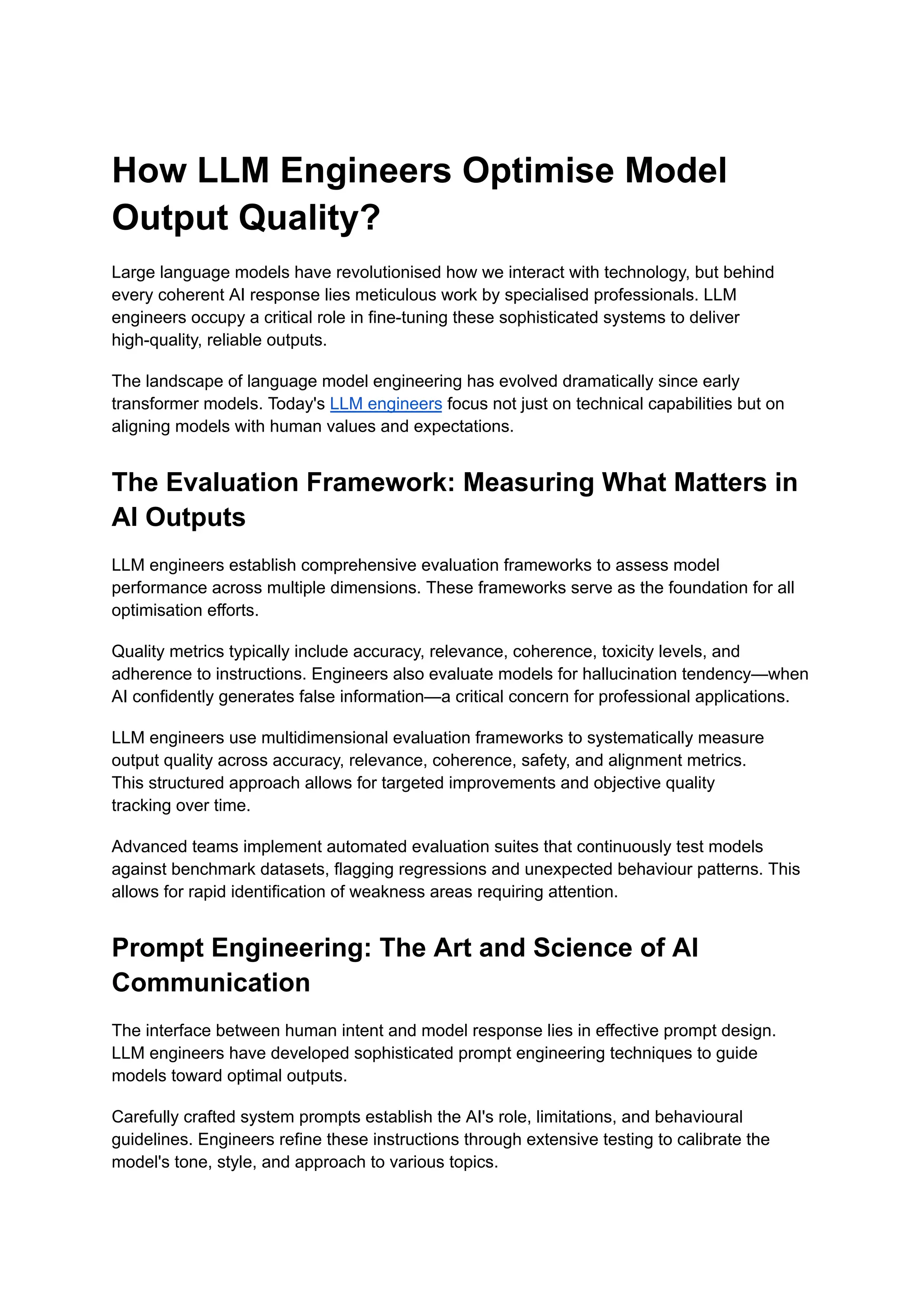 How LLM Engineers Optimise Model
Output Quality?
Large language models have revolutionised how we interact with technology, but behind
every coherent AI response lies meticulous work by specialised professionals. LLM
engineers occupy a critical role in fine-tuning these sophisticated systems to deliver
high-quality, reliable outputs.
The landscape of language model engineering has evolved dramatically since early
transformer models. Today's LLM engineers focus not just on technical capabilities but on
aligning models with human values and expectations.
The Evaluation Framework: Measuring What Matters in
AI Outputs
LLM engineers establish comprehensive evaluation frameworks to assess model
performance across multiple dimensions. These frameworks serve as the foundation for all
optimisation efforts.
Quality metrics typically include accuracy, relevance, coherence, toxicity levels, and
adherence to instructions. Engineers also evaluate models for hallucination tendency—when
AI confidently generates false information—a critical concern for professional applications.
LLM engineers use multidimensional evaluation frameworks to systematically measure
output quality across accuracy, relevance, coherence, safety, and alignment metrics.
This structured approach allows for targeted improvements and objective quality
tracking over time.
Advanced teams implement automated evaluation suites that continuously test models
against benchmark datasets, flagging regressions and unexpected behaviour patterns. This
allows for rapid identification of weakness areas requiring attention.
Prompt Engineering: The Art and Science of AI
Communication
The interface between human intent and model response lies in effective prompt design.
LLM engineers have developed sophisticated prompt engineering techniques to guide
models toward optimal outputs.
Carefully crafted system prompts establish the AI's role, limitations, and behavioural
guidelines. Engineers refine these instructions through extensive testing to calibrate the
model's tone, style, and approach to various topics.
 