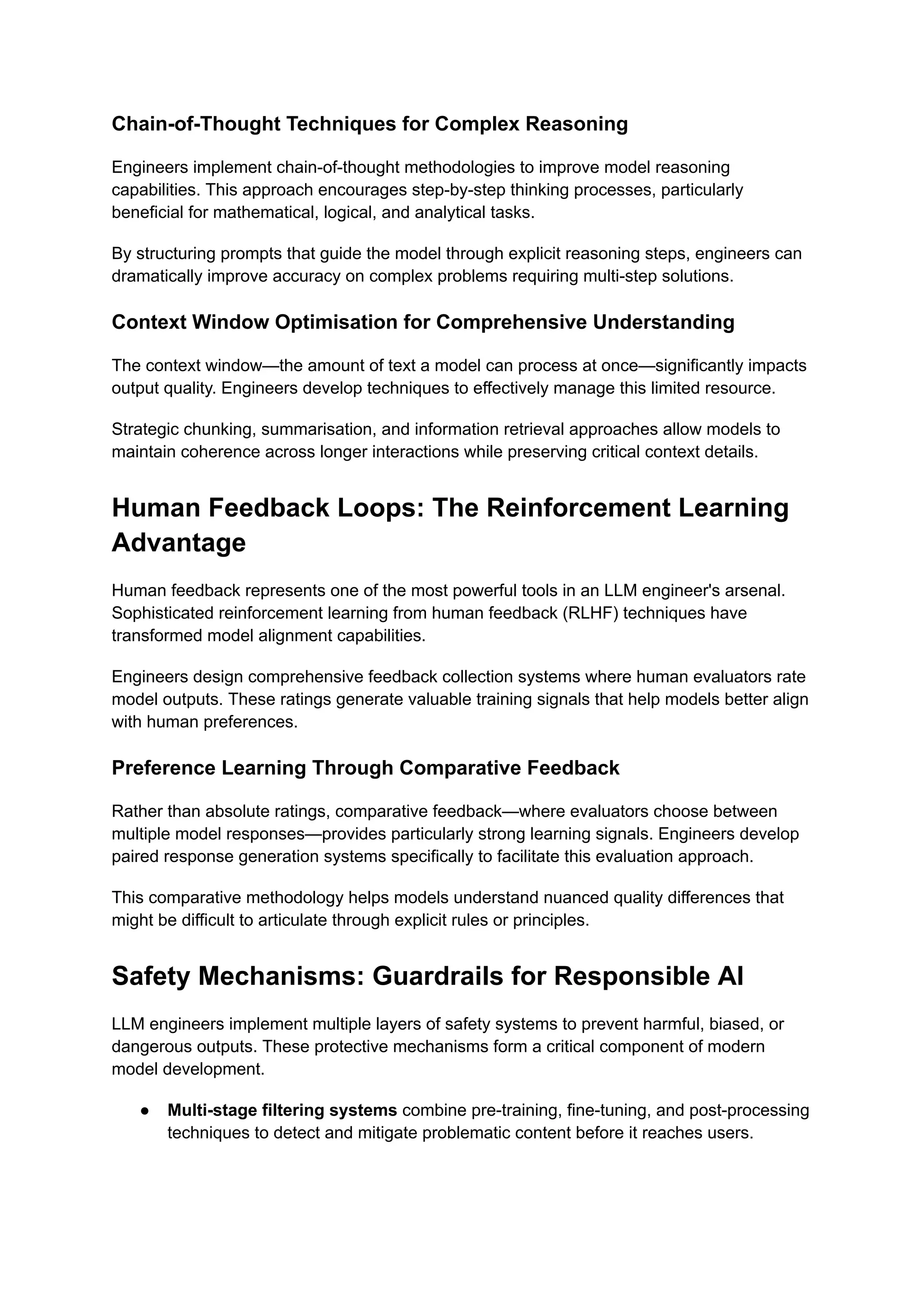 Chain-of-Thought Techniques for Complex Reasoning
Engineers implement chain-of-thought methodologies to improve model reasoning
capabilities. This approach encourages step-by-step thinking processes, particularly
beneficial for mathematical, logical, and analytical tasks.
By structuring prompts that guide the model through explicit reasoning steps, engineers can
dramatically improve accuracy on complex problems requiring multi-step solutions.
Context Window Optimisation for Comprehensive Understanding
The context window—the amount of text a model can process at once—significantly impacts
output quality. Engineers develop techniques to effectively manage this limited resource.
Strategic chunking, summarisation, and information retrieval approaches allow models to
maintain coherence across longer interactions while preserving critical context details.
Human Feedback Loops: The Reinforcement Learning
Advantage
Human feedback represents one of the most powerful tools in an LLM engineer's arsenal.
Sophisticated reinforcement learning from human feedback (RLHF) techniques have
transformed model alignment capabilities.
Engineers design comprehensive feedback collection systems where human evaluators rate
model outputs. These ratings generate valuable training signals that help models better align
with human preferences.
Preference Learning Through Comparative Feedback
Rather than absolute ratings, comparative feedback—where evaluators choose between
multiple model responses—provides particularly strong learning signals. Engineers develop
paired response generation systems specifically to facilitate this evaluation approach.
This comparative methodology helps models understand nuanced quality differences that
might be difficult to articulate through explicit rules or principles.
Safety Mechanisms: Guardrails for Responsible AI
LLM engineers implement multiple layers of safety systems to prevent harmful, biased, or
dangerous outputs. These protective mechanisms form a critical component of modern
model development.
●​ Multi-stage filtering systems combine pre-training, fine-tuning, and post-processing
techniques to detect and mitigate problematic content before it reaches users.
 