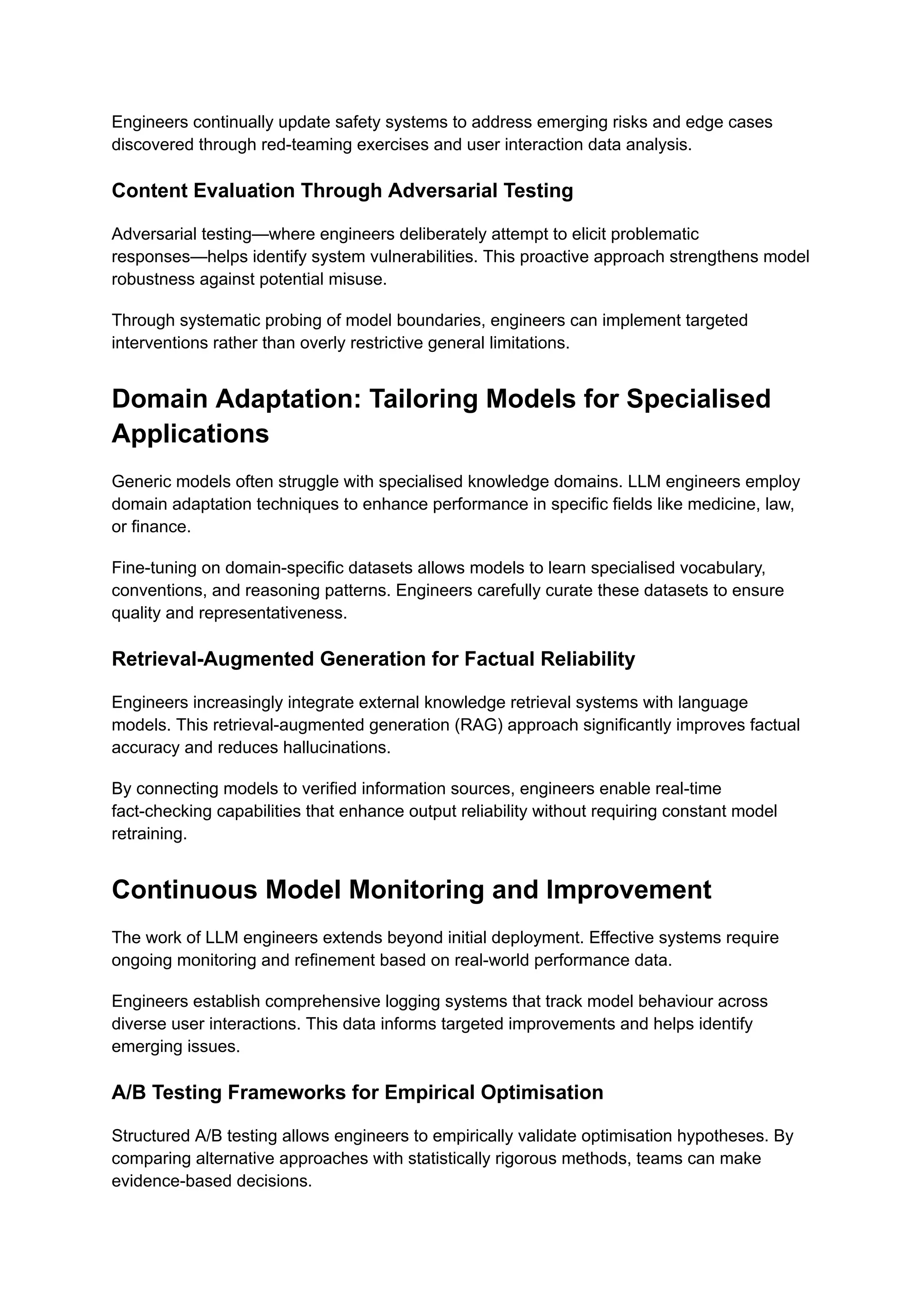 Engineers continually update safety systems to address emerging risks and edge cases
discovered through red-teaming exercises and user interaction data analysis.
Content Evaluation Through Adversarial Testing
Adversarial testing—where engineers deliberately attempt to elicit problematic
responses—helps identify system vulnerabilities. This proactive approach strengthens model
robustness against potential misuse.
Through systematic probing of model boundaries, engineers can implement targeted
interventions rather than overly restrictive general limitations.
Domain Adaptation: Tailoring Models for Specialised
Applications
Generic models often struggle with specialised knowledge domains. LLM engineers employ
domain adaptation techniques to enhance performance in specific fields like medicine, law,
or finance.
Fine-tuning on domain-specific datasets allows models to learn specialised vocabulary,
conventions, and reasoning patterns. Engineers carefully curate these datasets to ensure
quality and representativeness.
Retrieval-Augmented Generation for Factual Reliability
Engineers increasingly integrate external knowledge retrieval systems with language
models. This retrieval-augmented generation (RAG) approach significantly improves factual
accuracy and reduces hallucinations.
By connecting models to verified information sources, engineers enable real-time
fact-checking capabilities that enhance output reliability without requiring constant model
retraining.
Continuous Model Monitoring and Improvement
The work of LLM engineers extends beyond initial deployment. Effective systems require
ongoing monitoring and refinement based on real-world performance data.
Engineers establish comprehensive logging systems that track model behaviour across
diverse user interactions. This data informs targeted improvements and helps identify
emerging issues.
A/B Testing Frameworks for Empirical Optimisation
Structured A/B testing allows engineers to empirically validate optimisation hypotheses. By
comparing alternative approaches with statistically rigorous methods, teams can make
evidence-based decisions.
 