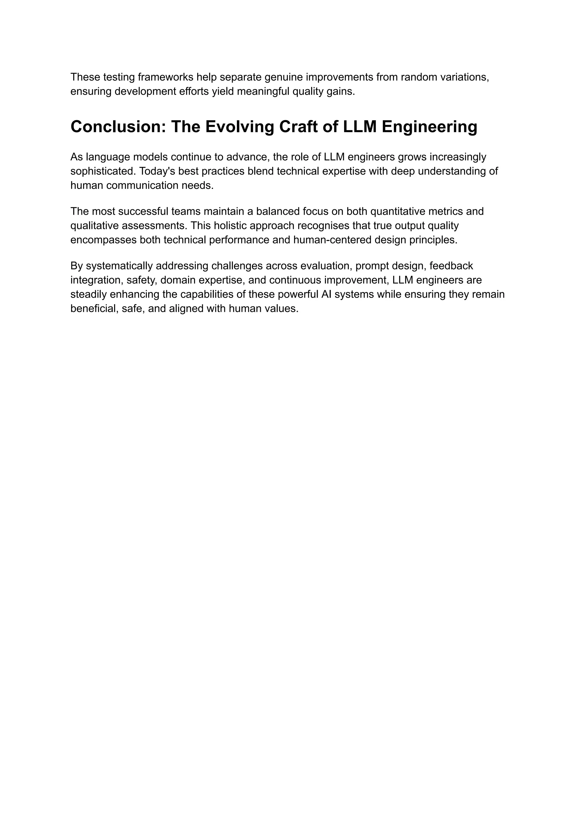 These testing frameworks help separate genuine improvements from random variations,
ensuring development efforts yield meaningful quality gains.
Conclusion: The Evolving Craft of LLM Engineering
As language models continue to advance, the role of LLM engineers grows increasingly
sophisticated. Today's best practices blend technical expertise with deep understanding of
human communication needs.
The most successful teams maintain a balanced focus on both quantitative metrics and
qualitative assessments. This holistic approach recognises that true output quality
encompasses both technical performance and human-centered design principles.
By systematically addressing challenges across evaluation, prompt design, feedback
integration, safety, domain expertise, and continuous improvement, LLM engineers are
steadily enhancing the capabilities of these powerful AI systems while ensuring they remain
beneficial, safe, and aligned with human values.
 