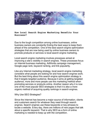 How Local Search Engine Marketing Benefits Your
Business?


Due to the tough competition among online businesses, online
business owners are constantly finding the best ways to keep them
ahead of the competition. One of the best search engine optimization
strategies that are now being used by online business owners to
promote products or services is local search engine marketing.

Local search engine marketing involves processes aimed at
improving a site’s visibility in search engines. These processes focus
on Internet business marketing, AdWords campaign management,
Google page rank, keyword ranking, and link popularity.

Like any Internet marketing strategy, local search engine marketing
considers what people are looking for and how search engines work.
But the best thing about this search engine optimization strategy is
that it targets targeted audience. Because it aims at getting targeted
audience, more and more people use this marketing method when
promoting services or products online. Another reason why it is now
one of the most popular SEO strategies is that it is also a more
organic method of acquiring quality rankings in search engines.

Why Use SEO Strategies?

Since the Internet has become a major source of information, clients
and customers search for whatever they need through search
engines. Search engines use these keywords or key phrases to
locate a website. Every day, there are millions of new pages that talk
about a specific keyword. That is why SEO as a form of online
marketing is needed to keep up with the competition.
 