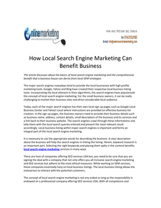 How Local Search Engine Marketing Can
               Benefit Business
The article discusses about the basics of local search engine marketing and the comprehensive
benefit that a business house can derive from local SEM strategies

The major search engines nowadays tend to provide the local businesses with high profile
marketing tools. Google, Yahoo and Bing have created their respective local business listing
tools. Incorporating the local element in their algorithms, the search engines have popularized
the concept of local search engine marketing. For the small business owners, it can be really
challenging to market their business sites and drive considerable local audience.

Today, each of the major search engines has their own local sign up pages such as Google Local
Business Center and Yahoo! Local where instructions are provided on effective business list
creation. In the sign up pages, the business owners need to provide their business details such
as business name, address, contact details, small description of the business and its services and
a link back to their business website. The search engines crawl through these informations and
tally them with the local search queries entered and present the most relevant result
accordingly. Local business listing within major search engines is important and forms an
integral part of the local search engine marketing.

It is necessary to use the appropriate words for describing the business. A clear description
about the business will help the search engines in linking the listing. Herein, keyword research is
an important part. Selecting the right keywords and placing them aptly in the content benefits
local search engine marketing services in many ways.

There are host of companies offering SEO services USA but, you need to be sure that you are
signing the deal with a company that not only offers you all-inclusive search engine marketing
and SEO services but adhere to the most ethical measures. While working on SEM services,
these companies essentially harp on local business listings. The local business listing allows the
enterprises to interact with the potential customers.

The concept of local search engine marketing is not any ordeal as long as the responsibility is
endowed on a professional company offering SEO services USA. With all competence and
 