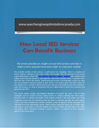 How Local SEO Services
Can Benefit Business
The article provides an insight on local SEO services and how it
helps to drive targeted local web traffic to a business website
The multifold benefits of SEO service is a well known fact. Nowadays, there is a tendency of
online audience relying on local search results have brought forth the concept of local search
engine optimization or local SEO. seo services comp any c anada - webryze help a business that
targets a particular geo-location to gain optimum web traffic and thus create a supreme niche.
With the help of local SEO service, small businesses can gain a winning edge as they can reach
out the prospective audience located at their vicinity. For instance, when local SEO is done for
your dental clinic in Canada it will be easy for your business to be visible to your local customers.
Local SEO involves an array of techniques that are implemented to fetch local customers and
generate local traffic.
The search engines employ geo-targeted algorithms to provide the users a list of those
companies that are located at their nearby vicinity. A company offering local SEO services
primarily seeks to maintain the profile of the business houses in the most proper way. These
companies ensure that all informations that are there in websites are right and useful details
such as the location address, the contact numbers, e-mail ids appear in all the webpages. They
undertake local map optimization service which includes linking the home site to Google maps,
wiki maps or yahoo maps to make the website local search friendly. The SEO experts also utilize
and employ other techniques enabling a business website to enhance its online presence
against a local search query.
 