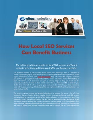 -1200150-942975<br />How Local SEO Services Can Benefit Business<br />The article provides an insight on local SEO services and how it helps to drive targeted local web traffic to a business website<br />The multifold benefits of SEO service is a well known fact. Nowadays, there is a tendency of online audience relying on local search results have brought forth the concept of local search engine optimization or local SEO. Local SEO services help a business that targets a particular geo-location to gain optimum web traffic and thus create a supreme niche. With the help of local SEO service, small businesses can gain a winning edge as they can reach out the prospective audience located at their vicinity. For instance, when local SEO is done for your dental clinic in Canada it will be easy for your business to be visible to your local customers. Local SEO involves an array of techniques that are implemented to fetch local customers and generate local traffic.<br />The search engines employ geo-targeted algorithms to provide the users a list of those companies that are located at their nearby vicinity. A company offering local SEO services primarily seeks to maintain the profile of the business houses in the most proper way. These companies ensure that all informations that are there in websites are right and useful details such as the location address, the contact numbers, e-mail ids appear in all the webpages. They undertake local map optimization service which includes linking the home site to Google maps, wiki maps or yahoo maps to make the website local search friendly. The SEO experts also utilize and employ other techniques enabling a business website to enhance its online presence against a local search query.<br />-1200150-1414145Companies facilitating SEO services Canada seek to list client’s business on major search engines such as Google, Yahoo, MSN, and Bing. This is done through many ways. Local directory submission, putting up online classified advertisements in local business directories, uploading pictures and video marketing, geo-targeted PPC campaigns are some of the ways that improve the online visibility of the websites. <br />A professional company offering SEO services Canada make use of the latest techniques and adhere to most ethical measures in order to promote their client’s websites. Keyword research is the primary thing that every local SEO companies do. The companies have professional SEO friendly content developers who create unique and keyword rich content. Local search engine submission is another crucial aspect of local search engine optimization service. Local search engine submission helps in earning local links, in the process, making the website friendly to local search results.<br />A professional local SEO services company in Canada also initiate blog network for optimizing a website for local search. Updating the blogs and assessing the customer’s feedback helps the rank to climb up in local organic search results.<br />Local SEO services are the sure shot way of helping a business to gain better visibility in the local search. A professional local SEO company in Canada can help your business tap the local market and meet the core needs of the business. By penetrating in the local arena the companies offering Local SEO services help the smaller enterprises to achieve maximum online presence.<br />-285751889125<br />