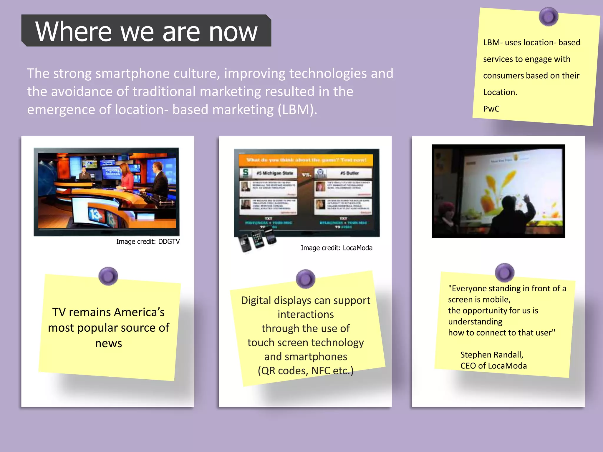 Where we are now                                                                  LBM- uses location- based
                                                                                   services to engage with
The strong smartphone culture, improving technologies and                          consumers based on their
the avoidance of traditional marketing resulted in the                             Location.

emergence of location- based marketing (LBM).                                      PwC




               Image credit: DDGTV
                                                 Image credit: LocaModa




                                                                          "Everyone standing in front of a
                                     Digital displays can support         screen is mobile,
   TV remains America’s                       interactions                the opportunity for us is
                                                                          understanding
   most popular source of                 through the use of              how to connect to that user"
           news                       touch screen technology
                                           and smartphones                   Stephen Randall,
                                                                             CEO of LocaModa
                                        (QR codes, NFC etc.)
 