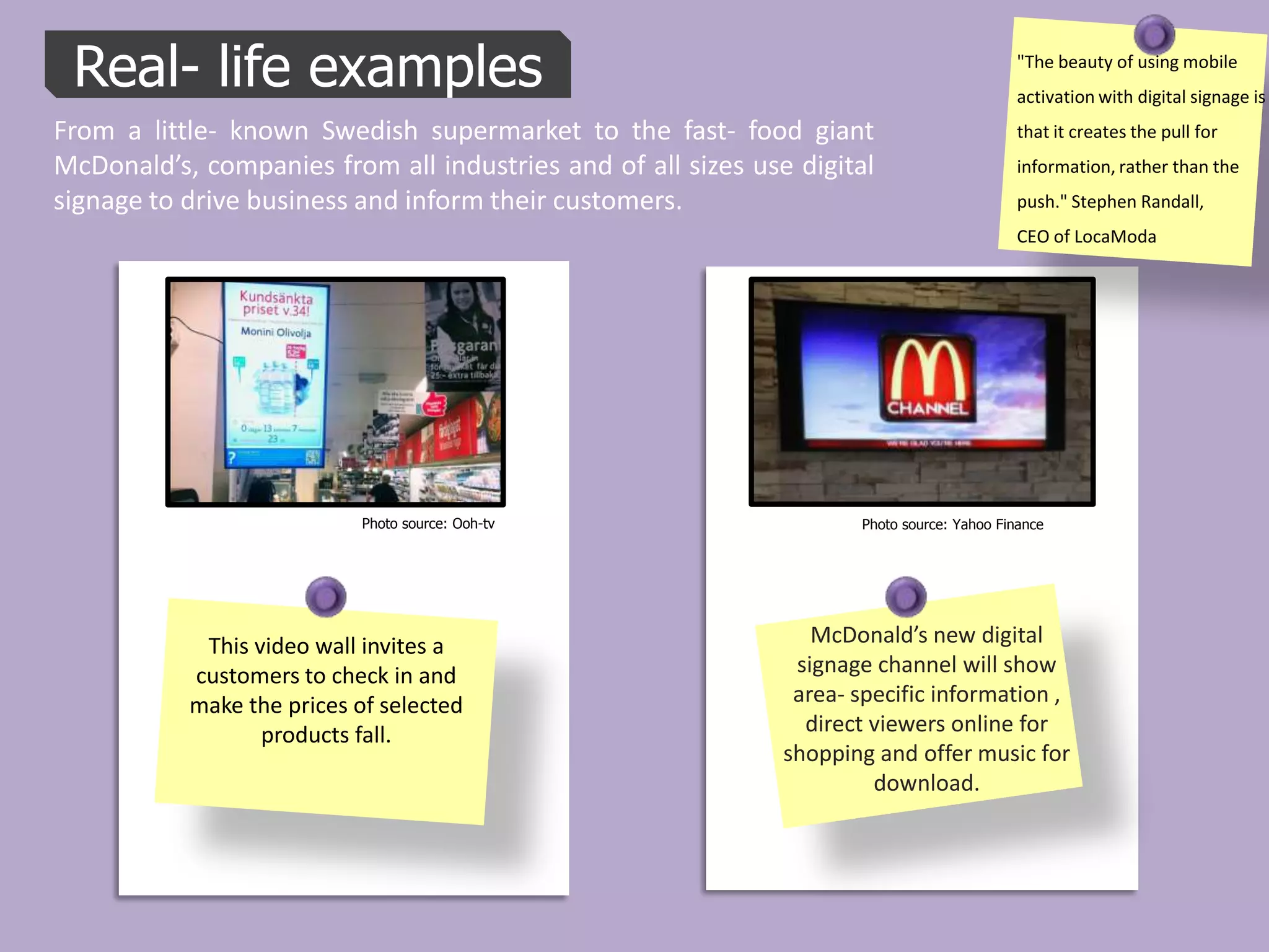 Real- life examples                                                                        "The beauty of using mobile
                                                                                            activation with digital signage is
From a little- known Swedish supermarket to the fast- food giant                            that it creates the pull for
McDonald’s, companies from all industries and of all sizes use digital                      information, rather than the
signage to drive business and inform their customers.                                       push." Stephen Randall,
                                                                                            CEO of LocaModa




                            Photo source: Ooh-tv                     Photo source: Yahoo Finance




            This video wall invites a                            McDonald’s new digital
           customers to check in and                           signage channel will show
           make the prices of selected                         area- specific information ,
                  products fall.                                direct viewers online for
                                                              shopping and offer music for
                                                                       download.
 