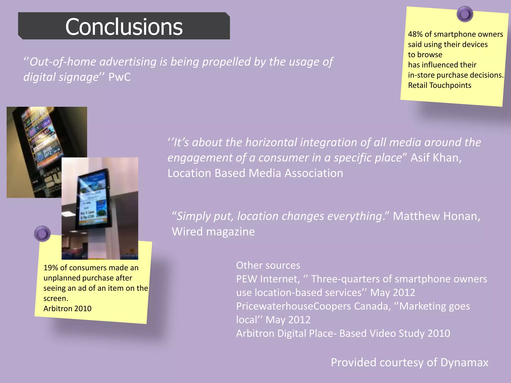 Conclusions                                                                48% of smartphone owners
                                                                                    said using their devices
                                                                                    to browse
‘’Out-of-home advertising is being propelled by the usage of                        has influenced their
digital signage’’ PwC                                                               in-store purchase decisions.
                                                                                    Retail Touchpoints




                                    ‘’It’s about the horizontal integration of all media around the
                                    engagement of a consumer in a specific place” Asif Khan,
                                    Location Based Media Association


                                    “Simply put, location changes everything.” Matthew Honan,
                                    Wired magazine

   19% of consumers made an                      Other sources
   unplanned purchase after                      PEW Internet, ‘’ Three-quarters of smartphone owners
   seeing an ad of an item on the
   screen.
                                                 use location-based services’’ May 2012
   Arbitron 2010                                 PricewaterhouseCoopers Canada, ‘’Marketing goes
                                                 local’’ May 2012
                                                 Arbitron Digital Place- Based Video Study 2010

                                                                    Provided courtesy of Dynamax
 