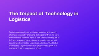 The Impact of Technology in
Logistics
Technology continues to disrupt logistics and supply
chain processes by changing it altogether from its core.
Research and Markets reports that the increasing use of
IoT and emerging technologies across industries will
accelerate Connected Logistics’s adoption. The Global
Connected Logistics market is projected to grow at a
CAGR of 17.5% during 2021 – 2026.
 