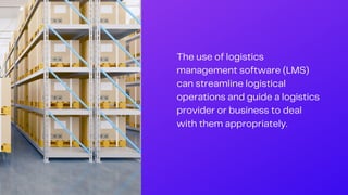 The use of logistics
management software (LMS)
can streamline logistical
operations and guide a logistics
provider or business to deal
with them appropriately.
 