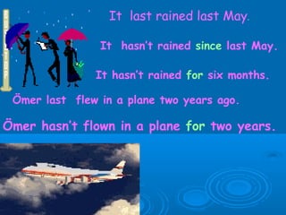 It  last rained last May . It  hasn’t rained  since  last May. It hasn’t rained  for  six months. Ömer last  flew in a plane two years ago. Ömer hasn’t flown in a plane  for  two years. 