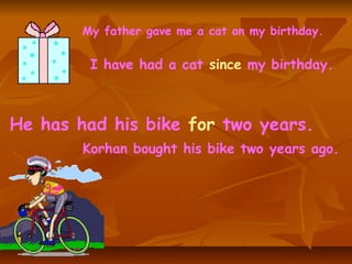 My father gave me a cat on my birthday. I have had a cat  since  my birthday. Korhan bought his bike two years ago. He has had his bike  for  two years. 